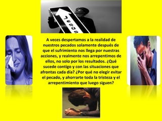 A veces despertamos a la realidad de nuestros pecados solamente después de que el sufrimiento nos llega por nuestras acciones, y realmente nos arrepentimos de ellos, no solo por los resultados. ¿Qué sucede contigo y con las situaciones que afrontas cada día? ¿Por qué no elegir evitar el pecado, y ahorrarte toda la tristeza y el arrepentimiento que luego siguen? 