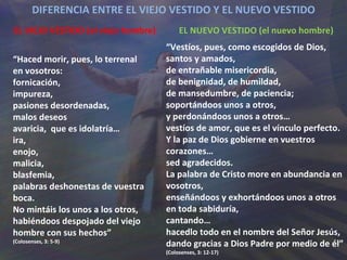 DIFERENCIA ENTRE EL VIEJO VESTIDO Y EL NUEVO VESTIDO EL VIEJO VESTIDO (el viejo hombre) “ Haced morir, pues, lo terrenal en vosotros: fornicación,  impureza,  pasiones desordenadas,  malos deseos avaricia,  que es idolatría… ira,  enojo,  malicia,  blasfemia,  palabras deshonestas de vuestra boca. No mintáis los unos a los otros, habiéndoos despojado del viejo hombre con sus hechos” (Colosenses, 3: 5-9) EL NUEVO VESTIDO (el nuevo hombre) “ Vestíos, pues, como escogidos de Dios, santos y amados, de entrañable misericordia,  de benignidad, de humildad, de mansedumbre, de paciencia; soportándoos unos a otros, y perdonándoos unos a otros… vestíos de amor, que es el vínculo perfecto. Y la paz de Dios gobierne en vuestros corazones… sed agradecidos. La palabra de Cristo more en abundancia en vosotros, enseñándoos y exhortándoos unos a otros en toda sabiduría, cantando… hacedlo todo en el nombre del Señor Jesús,  dando gracias a Dios Padre por medio de él” (Colosenses, 3: 12-17) 