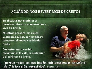¿CUÁNDO NOS REVESTIMOS DE CRISTO? En el bautismo, morimos a nosotros mismos y comenzamos a vivir en Cristo. Nuestros pecados, las viejas vestiduras sucias, son lavados y tomamos el nuevo vestido de Cristo. Con este nuevo vestido reclamamos la vida, la perfección y el carácter de Cristo. “ porque todos los que habéis sido bautizados en Cristo, de Cristo estáis revestidos”  (Gálatas 3:27) 