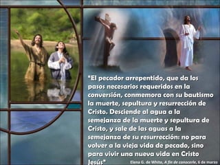 “ El pecador arrepentido, que da los pasos necesarios requeridos en la conversión, conmemora con su bautismo la muerte, sepultura y resurrección de Cristo. Desciende al agua a la semejanza de la muerte y sepultura de Cristo, y sale de las aguas a la semejanza de su resurrección: no para volver a la vieja vida de pecado, sino para vivir una nueva vida en Cristo Jesús” Elena G. de White,  A fin de conocerle , 6 de marzo 