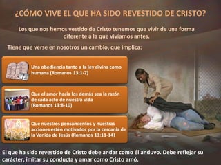 ¿CÓMO VIVE EL QUE HA SIDO REVESTIDO DE CRISTO? Los que nos hemos vestido de Cristo tenemos que vivir de una forma diferente a la que vivíamos antes. Tiene que verse en nosotros un cambio, que implica: El que ha sido revestido de Cristo debe andar como él anduvo. Debe reflejar su carácter, imitar su conducta y amar como Cristo amó. 