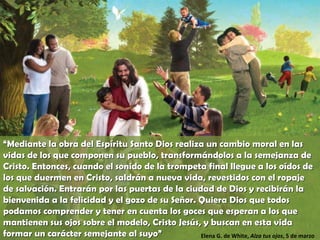 “ Mediante la obra del Espíritu Santo Dios realiza un cambio moral en las vidas de los que componen su pueblo, transformándolos a la semejanza de Cristo. Entonces, cuando el sonido de la trompeta final llegue a los oídos de los que duermen en Cristo, saldrán a nueva vida, revestidos con el ropaje de salvación. Entrarán por las puertas de la ciudad de Dios y recibirán la bienvenida a la felicidad y el gozo de su Señor. Quiera Dios que todos podamos comprender y tener en cuenta los goces que esperan a los que mantienen sus ojos sobre el modelo, Cristo Jesús, y buscan en esta vida formar un carácter semejante al suyo” Elena G. de White,  Alza tus ojos , 5 de marzo 