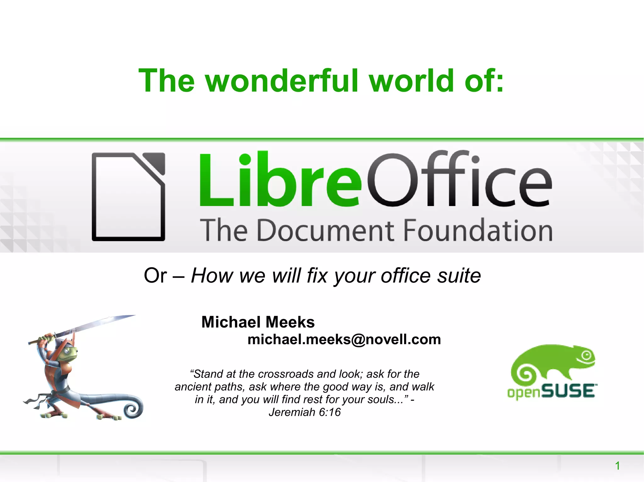 The wonderful world of:




Or – How we will fix your office suite

        Michael Meeks
                  michael.meeks@novell.com

     “Stand at the crossroads and look; ask for the
   ancient paths, ask where the good way is, and walk
       in it, and you will find rest for your souls...” -
                       Jeremiah 6:16



                                                            1
 