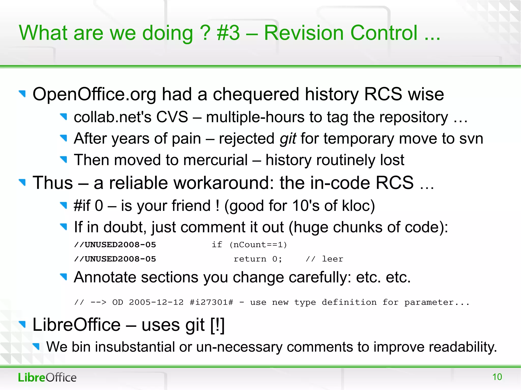 What are we doing ? #3 – Revision Control ...

 OpenOffice.org had a chequered history RCS wise
      collab.net's CVS – multiple-hours to tag the repository …
      After years of pain – rejected git for temporary move to svn
      Then moved to mercurial – history routinely lost
 Thus – a reliable workaround: the in-code RCS …
      #if 0 – is your friend ! (good for 10's of kloc)
      If in doubt, just comment it out (huge chunks of code):
      //UNUSED2008-05         if (nCount==1)
      //UNUSED2008-05             return 0;    // leer

      Annotate sections you change carefully: etc. etc.
      // --> OD 2005-12-12 #i27301# - use new type definition for parameter...

 LibreOffice – uses git [!]
  We bin insubstantial or un-necessary comments to improve readability.
                                                                                 10
 