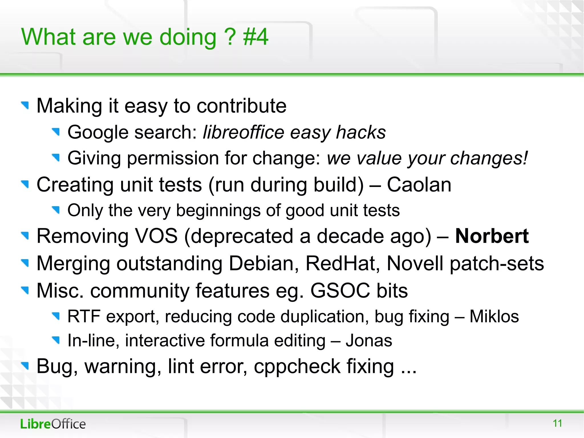 What are we doing ? #4

 Making it easy to contribute
    Google search: libreoffice easy hacks
    Giving permission for change: we value your changes!
 Creating unit tests (run during build) – Caolan
    Only the very beginnings of good unit tests
 Removing VOS (deprecated a decade ago) – Norbert
 Merging outstanding Debian, RedHat, Novell patch-sets
 Misc. community features eg. GSOC bits
    RTF export, reducing code duplication, bug fixing – Miklos
    In-line, interactive formula editing – Jonas
 Bug, warning, lint error, cppcheck fixing ...

                                                                 11
 