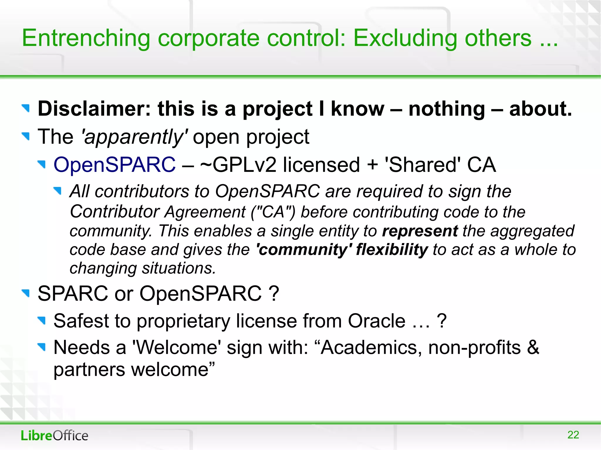 Entrenching corporate control: Excluding others ...

 Disclaimer: this is a project I know – nothing – about.
 The 'apparently' open project
  OpenSPARC – ~GPLv2 licensed + 'Shared' CA
    All contributors to OpenSPARC are required to sign the
    Contributor Agreement ("CA") before contributing code to the
    community. This enables a single entity to represent the aggregated
    code base and gives the 'community' flexibility to act as a whole to
    changing situations.
 SPARC or OpenSPARC ?
   Safest to proprietary license from Oracle … ?
   Needs a 'Welcome' sign with: “Academics, non-profits &
   partners welcome”


                                                                      22
 