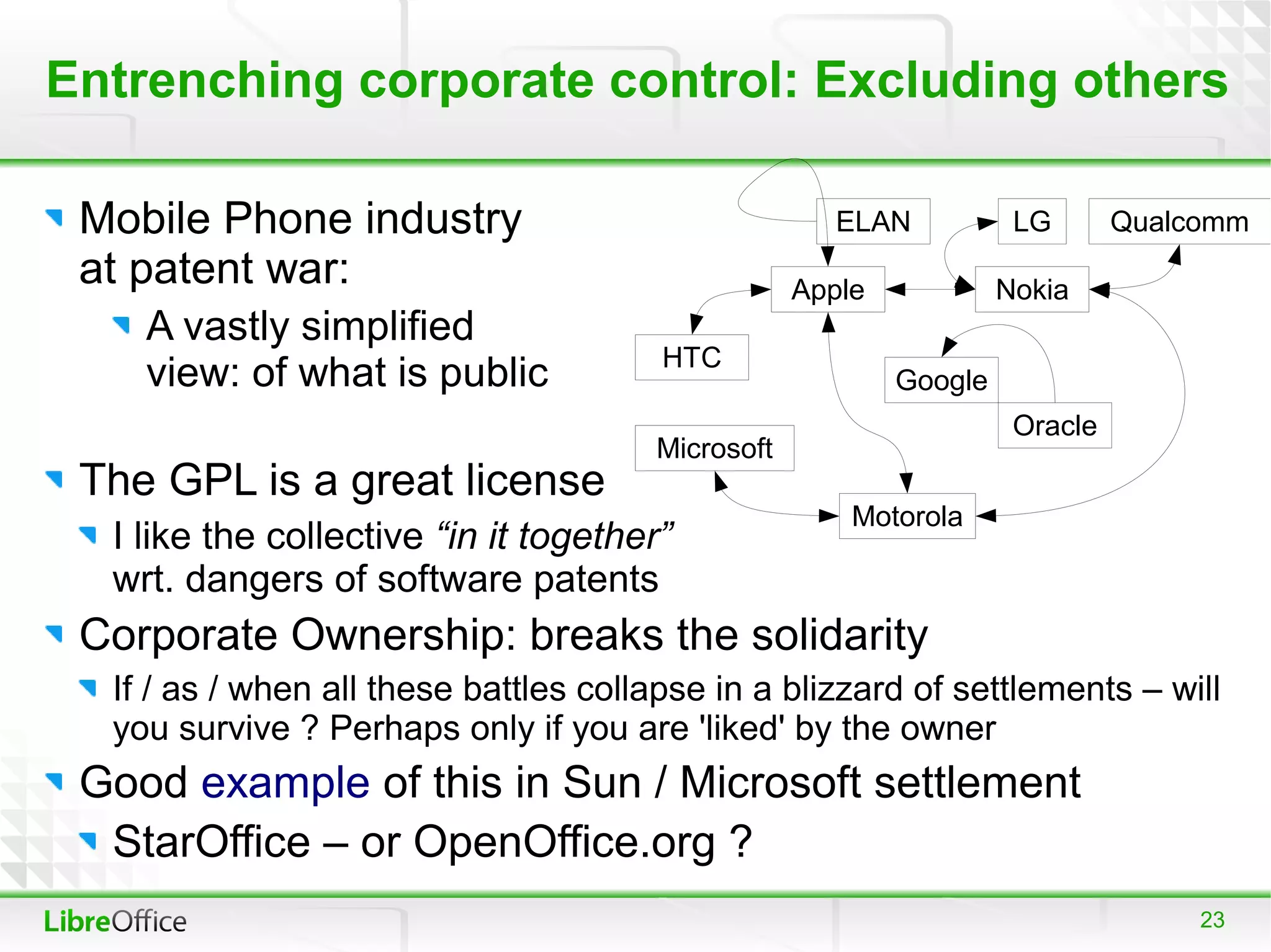 Entrenching corporate control: Excluding others

 Mobile Phone industry                                ELAN           LG       Qualcomm
 at patent war:                                    Apple            Nokia
    A vastly simplified
                                        HTC
    view: of what is public                                Google
                                                                     Oracle
                                       Microsoft
 The GPL is a great license
                                                       Motorola
  I like the collective “in it together”
  wrt. dangers of software patents
 Corporate Ownership: breaks the solidarity
  If / as / when all these battles collapse in a blizzard of settlements – will
  you survive ? Perhaps only if you are 'liked' by the owner
 Good example of this in Sun / Microsoft settlement
  StarOffice – or OpenOffice.org ?
                                                                                   23
 