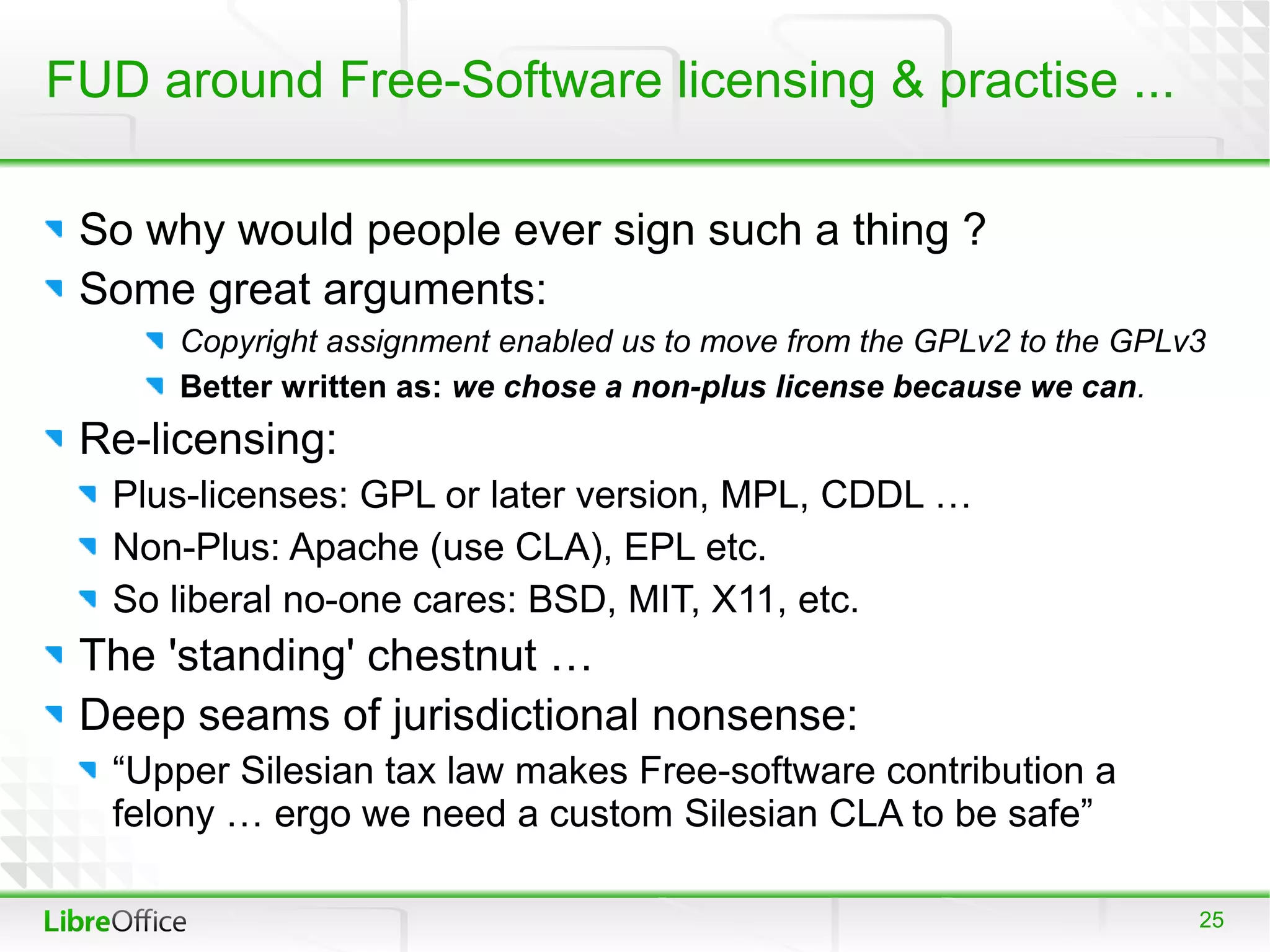 FUD around Free-Software licensing & practise ...

 So why would people ever sign such a thing ?
 Some great arguments:
      Copyright assignment enabled us to move from the GPLv2 to the GPLv3
      Better written as: we chose a non-plus license because we can.
 Re-licensing:
  Plus-licenses: GPL or later version, MPL, CDDL …
  Non-Plus: Apache (use CLA), EPL etc.
  So liberal no-one cares: BSD, MIT, X11, etc.
 The 'standing' chestnut …
 Deep seams of jurisdictional nonsense:
  “Upper Silesian tax law makes Free-software contribution a
  felony … ergo we need a custom Silesian CLA to be safe”

                                                                        25
 