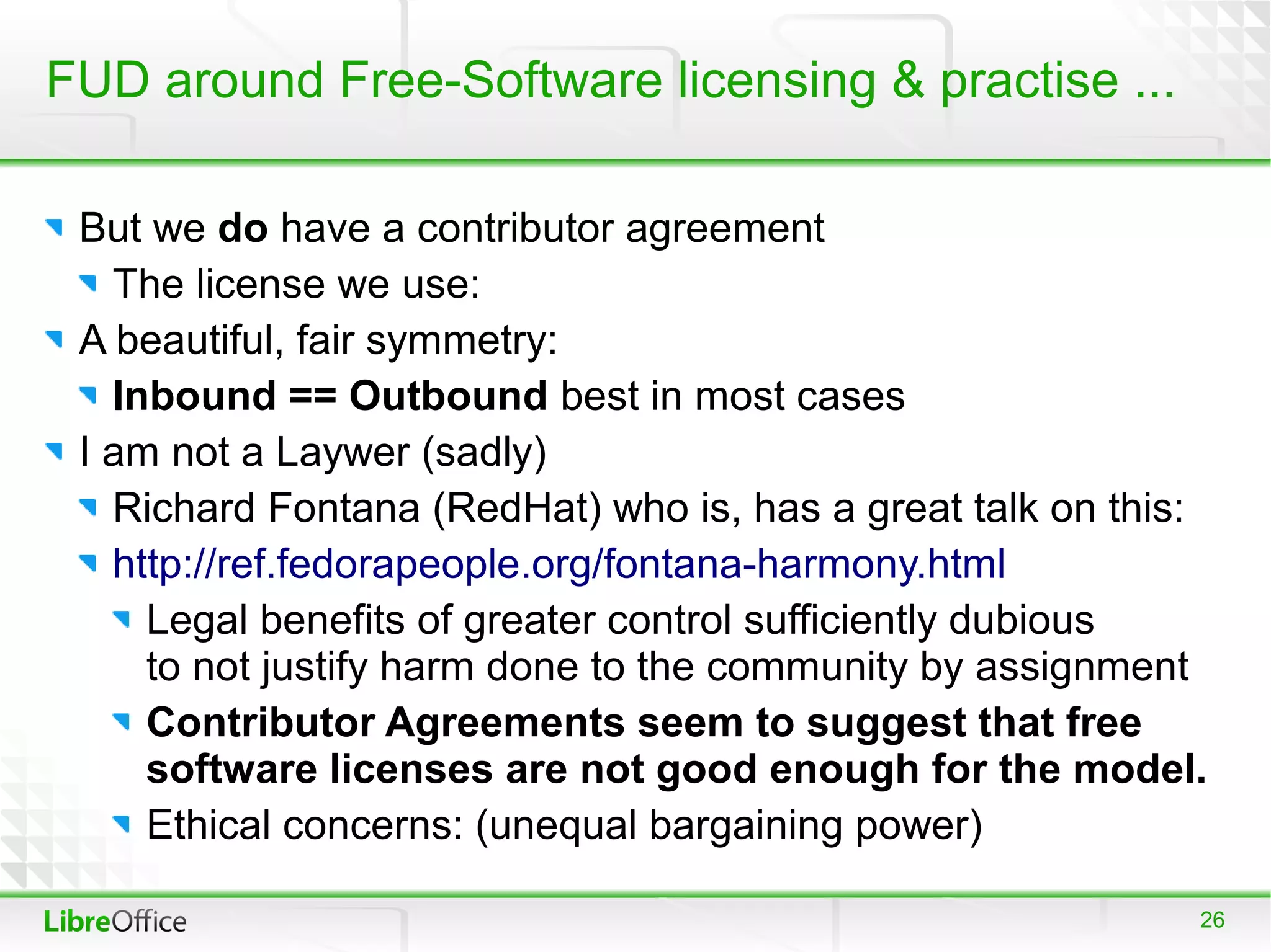 FUD around Free-Software licensing & practise ...

 But we do have a contributor agreement
   The license we use:
 A beautiful, fair symmetry:
   Inbound == Outbound best in most cases
 I am not a Laywer (sadly)
   Richard Fontana (RedHat) who is, has a great talk on this:
   http://ref.fedorapeople.org/fontana-harmony.html
     Legal benefits of greater control sufficiently dubious
     to not justify harm done to the community by assignment
     Contributor Agreements seem to suggest that free
     software licenses are not good enough for the model.
     Ethical concerns: (unequal bargaining power)

                                                            26
 