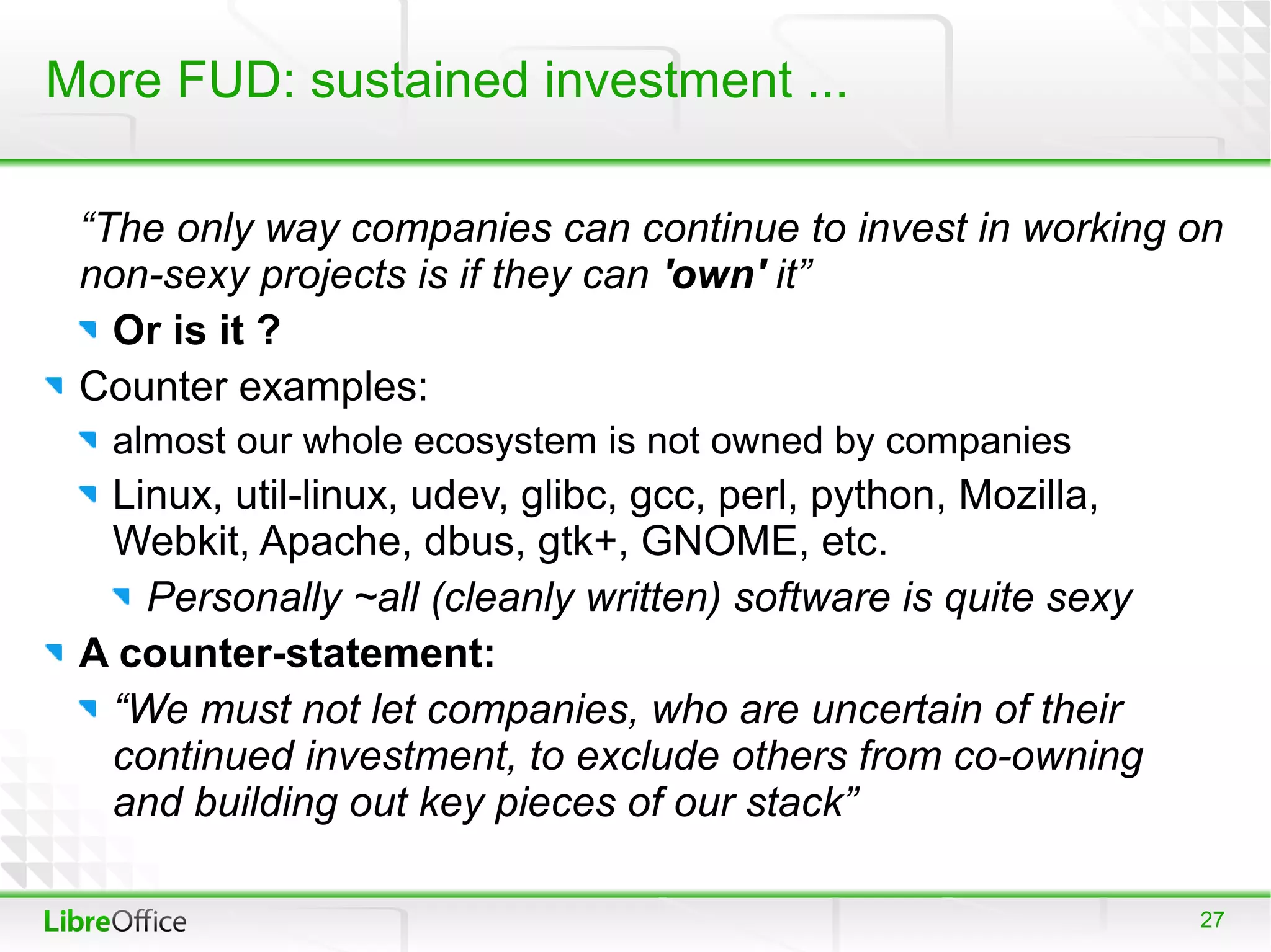 More FUD: sustained investment ...

 “The only way companies can continue to invest in working on
 non-sexy projects is if they can 'own' it”
   Or is it ?
 Counter examples:
  almost our whole ecosystem is not owned by companies
  Linux, util-linux, udev, glibc, gcc, perl, python, Mozilla,
  Webkit, Apache, dbus, gtk+, GNOME, etc.
    Personally ~all (cleanly written) software is quite sexy
 A counter-statement:
  “We must not let companies, who are uncertain of their
  continued investment, to exclude others from co-owning
  and building out key pieces of our stack”

                                                                27
 