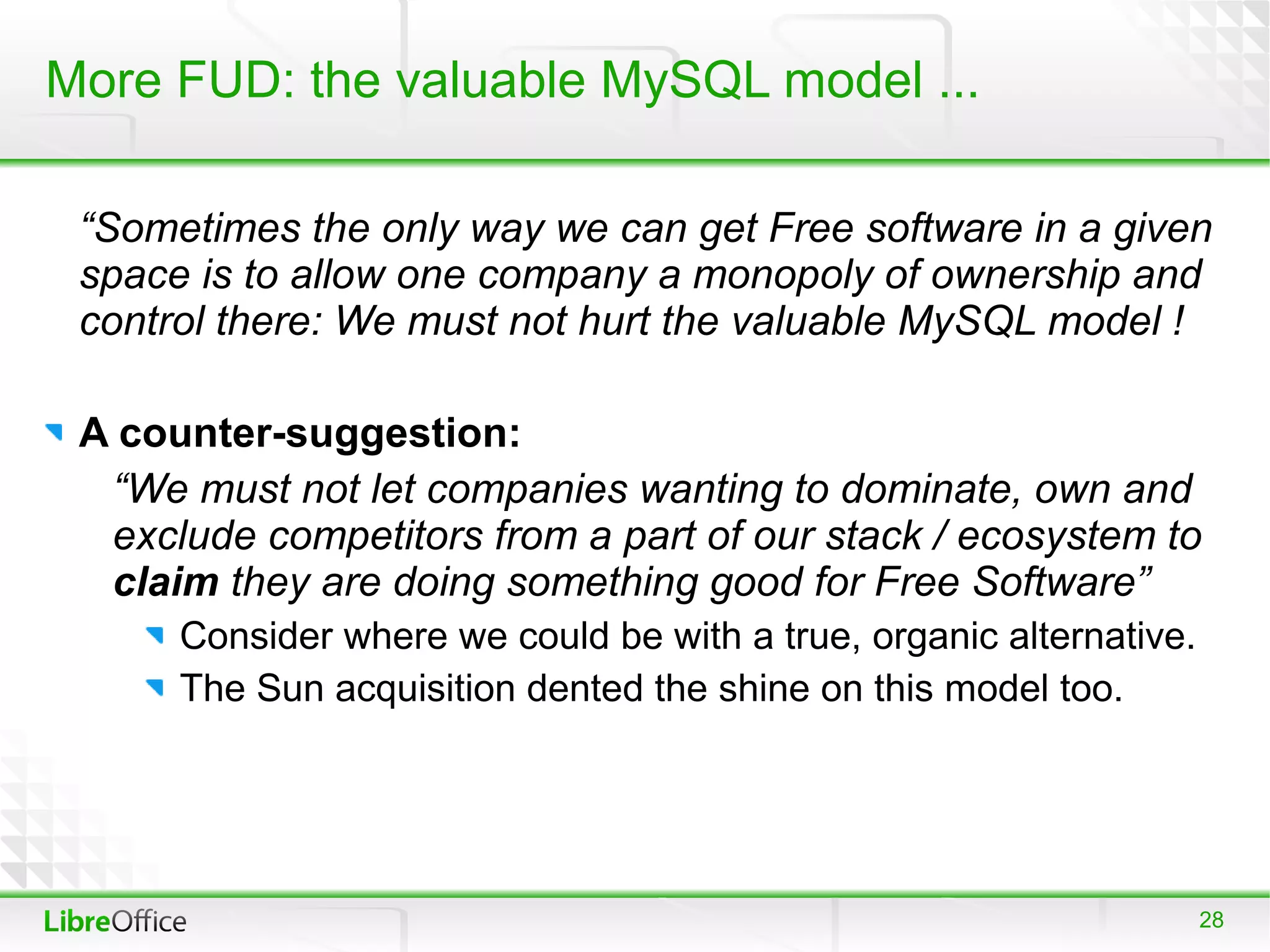 More FUD: the valuable MySQL model ...

 “Sometimes the only way we can get Free software in a given
 space is to allow one company a monopoly of ownership and
 control there: We must not hurt the valuable MySQL model !

 A counter-suggestion:
  “We must not let companies wanting to dominate, own and
  exclude competitors from a part of our stack / ecosystem to
  claim they are doing something good for Free Software”
      Consider where we could be with a true, organic alternative.
      The Sun acquisition dented the shine on this model too.




                                                                     28
 
