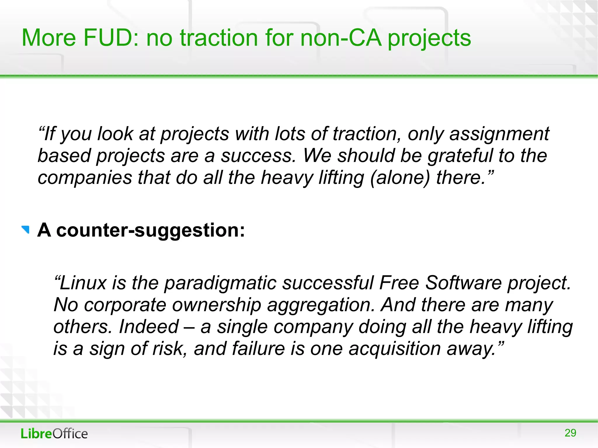More FUD: no traction for non-CA projects


 “If you look at projects with lots of traction, only assignment
 based projects are a success. We should be grateful to the
 companies that do all the heavy lifting (alone) there.”

 A counter-suggestion:

  “Linux is the paradigmatic successful Free Software project.
  No corporate ownership aggregation. And there are many
  others. Indeed – a single company doing all the heavy lifting
  is a sign of risk, and failure is one acquisition away.”



                                                                   29
 