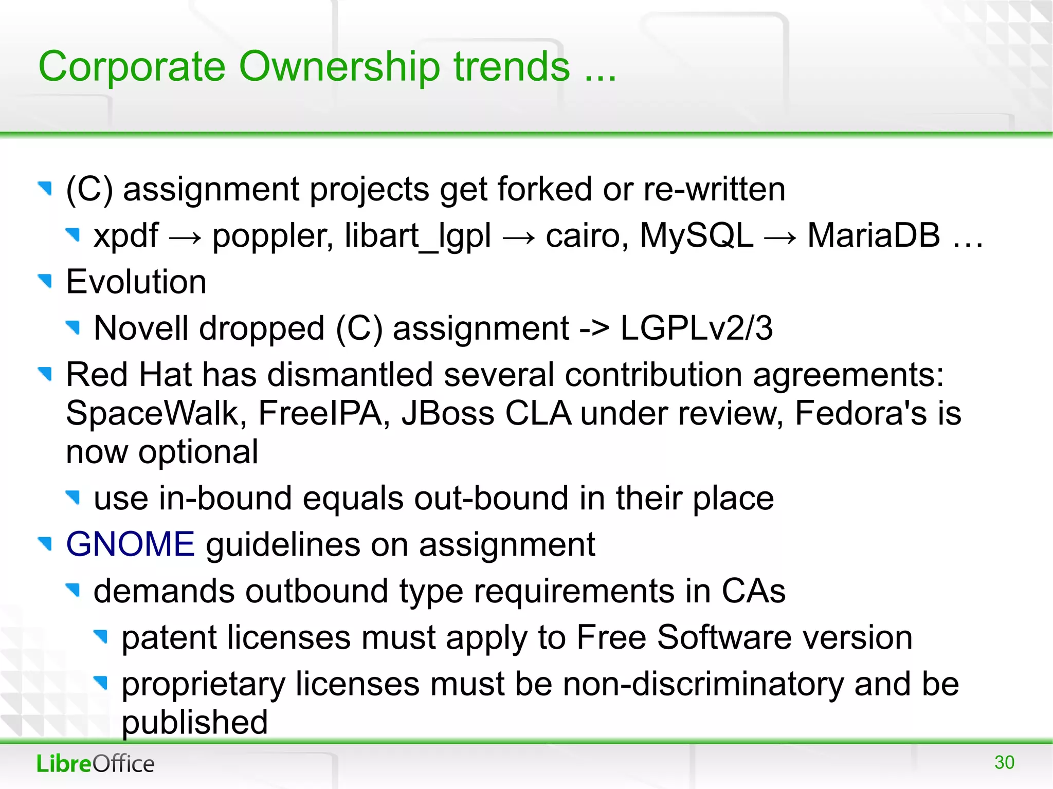Corporate Ownership trends ...

 (C) assignment projects get forked or re-written
   xpdf → poppler, libart_lgpl → cairo, MySQL → MariaDB …
 Evolution
   Novell dropped (C) assignment -> LGPLv2/3
 Red Hat has dismantled several contribution agreements:
 SpaceWalk, FreeIPA, JBoss CLA under review, Fedora's is
 now optional
   use in-bound equals out-bound in their place
 GNOME guidelines on assignment
   demands outbound type requirements in CAs
     patent licenses must apply to Free Software version
     proprietary licenses must be non-discriminatory and be
     published
                                                              30
 