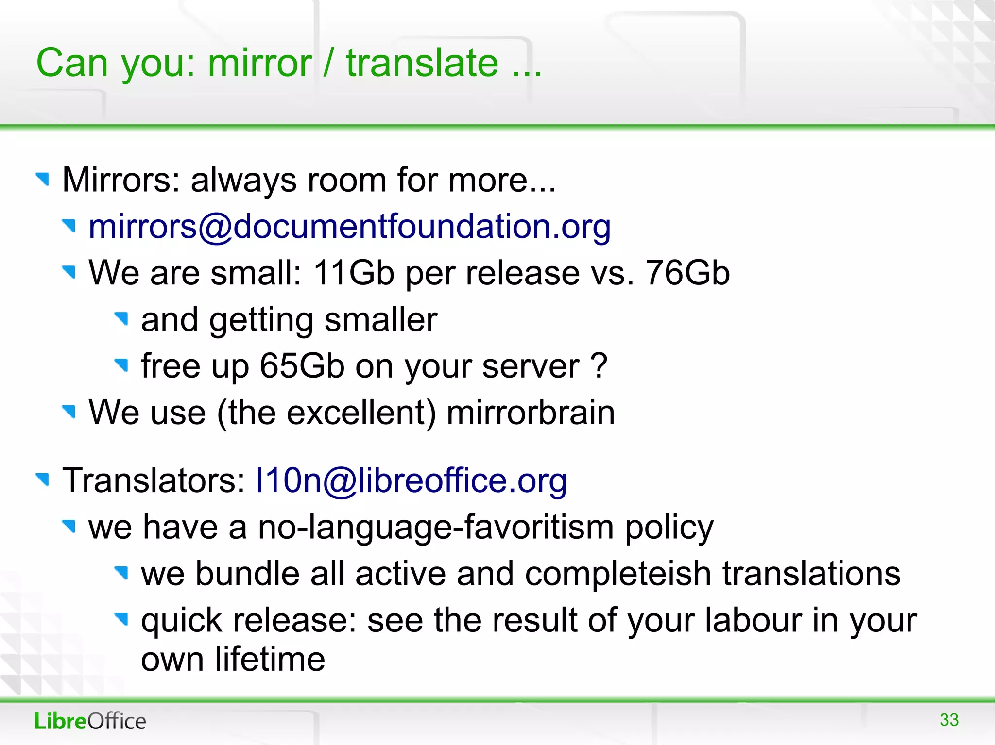 Can you: mirror / translate ...

 Mirrors: always room for more...
  mirrors@documentfoundation.org
  We are small: 11Gb per release vs. 76Gb
      and getting smaller
      free up 65Gb on your server ?
  We use (the excellent) mirrorbrain
 Translators: l10n@libreoffice.org
   we have a no-language-favoritism policy
      we bundle all active and completeish translations
      quick release: see the result of your labour in your
      own lifetime
                                                             33
 