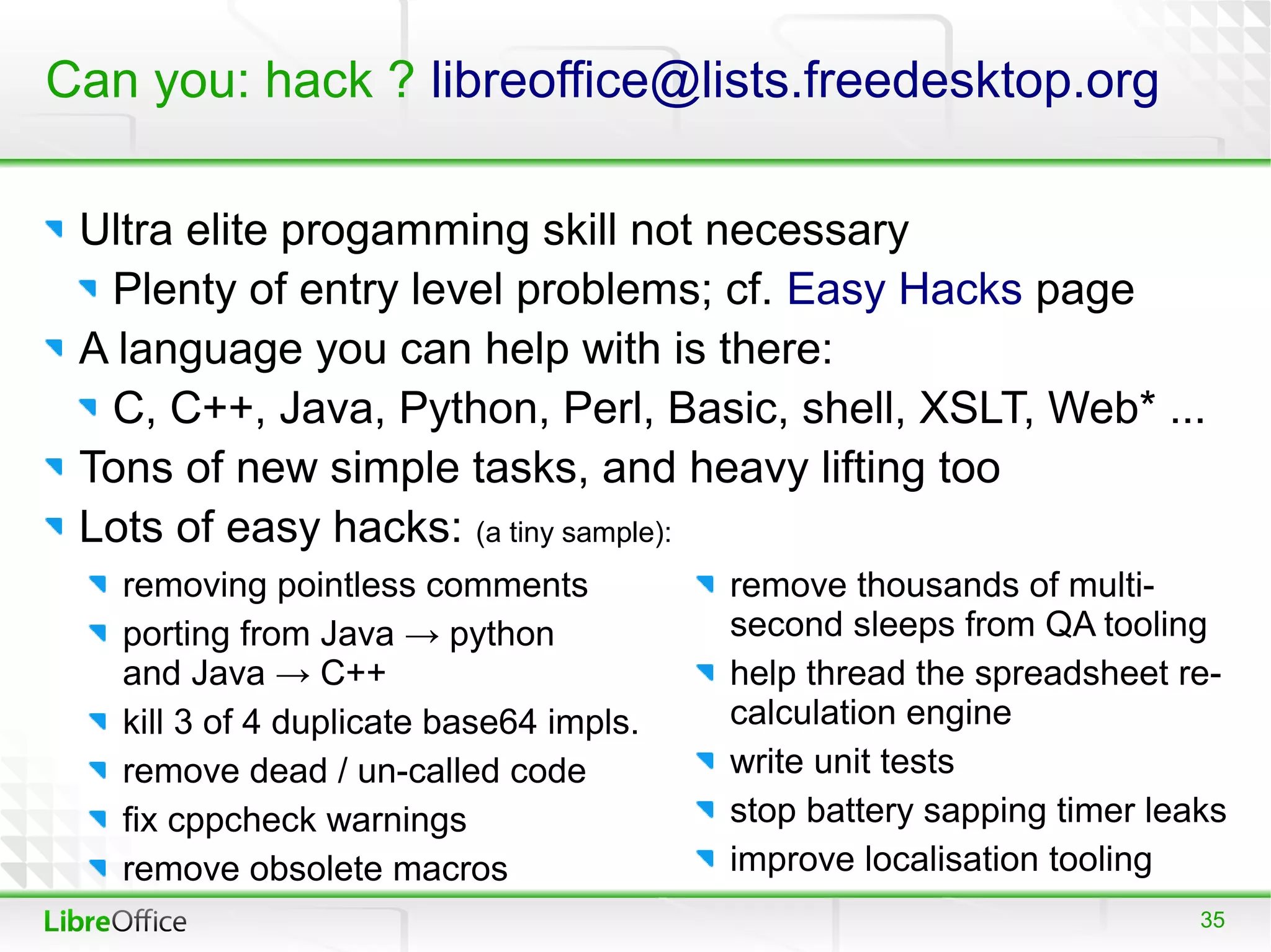 Can you: hack ? libreoffice@lists.freedesktop.org

 Ultra elite progamming skill not necessary
  Plenty of entry level problems; cf. Easy Hacks page
 A language you can help with is there:
  C, C++, Java, Python, Perl, Basic, shell, XSLT, Web* ...
 Tons of new simple tasks, and heavy lifting too
 Lots of easy hacks: (a tiny sample):
   removing pointless comments           remove thousands of multi-
   porting from Java → python            second sleeps from QA tooling
   and Java → C++                        help thread the spreadsheet re-
   kill 3 of 4 duplicate base64 impls.   calculation engine
   remove dead / un-called code          write unit tests
   fix cppcheck warnings                 stop battery sapping timer leaks
   remove obsolete macros                improve localisation tooling
                                                                       35
 