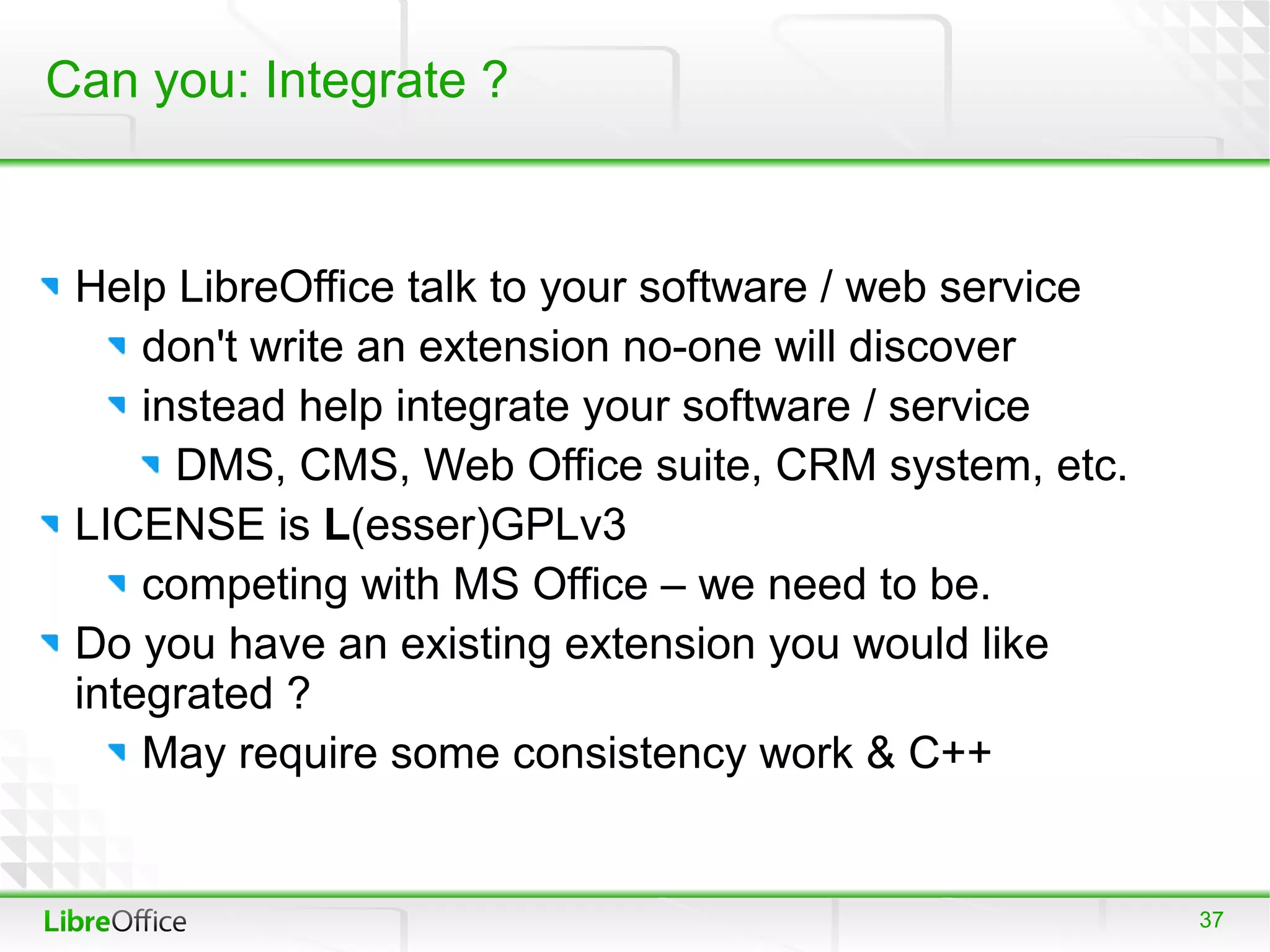 Can you: Integrate ?


 Help LibreOffice talk to your software / web service
     don't write an extension no-one will discover
     instead help integrate your software / service
       DMS, CMS, Web Office suite, CRM system, etc.
 LICENSE is L(esser)GPLv3
     competing with MS Office – we need to be.
 Do you have an existing extension you would like
 integrated ?
     May require some consistency work & C++


                                                        37
 