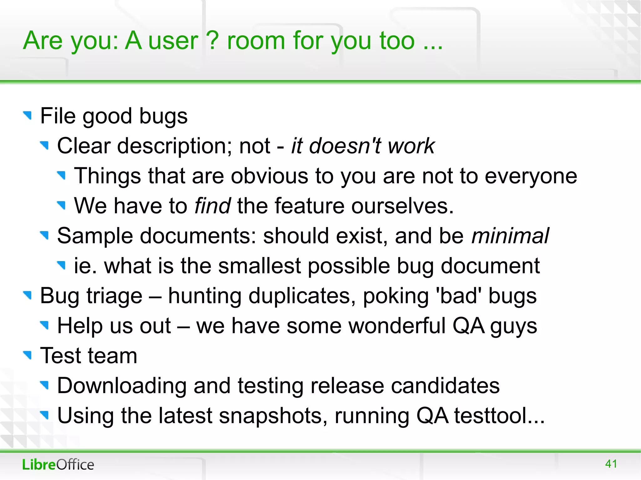 Are you: A user ? room for you too ...

 File good bugs
   Clear description; not - it doesn't work
     Things that are obvious to you are not to everyone
     We have to find the feature ourselves.
   Sample documents: should exist, and be minimal
     ie. what is the smallest possible bug document
 Bug triage – hunting duplicates, poking 'bad' bugs
   Help us out – we have some wonderful QA guys
 Test team
   Downloading and testing release candidates
   Using the latest snapshots, running QA testtool...
                                                          41
 