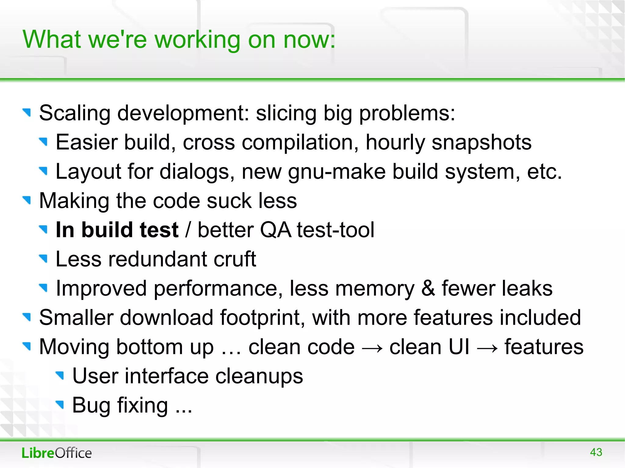 What we're working on now:

 Scaling development: slicing big problems:
  Easier build, cross compilation, hourly snapshots
  Layout for dialogs, new gnu-make build system, etc.
 Making the code suck less
  In build test / better QA test-tool
  Less redundant cruft
  Improved performance, less memory & fewer leaks
 Smaller download footprint, with more features included
 Moving bottom up … clean code → clean UI → features
    User interface cleanups
    Bug fixing ...
                                                           43
 
