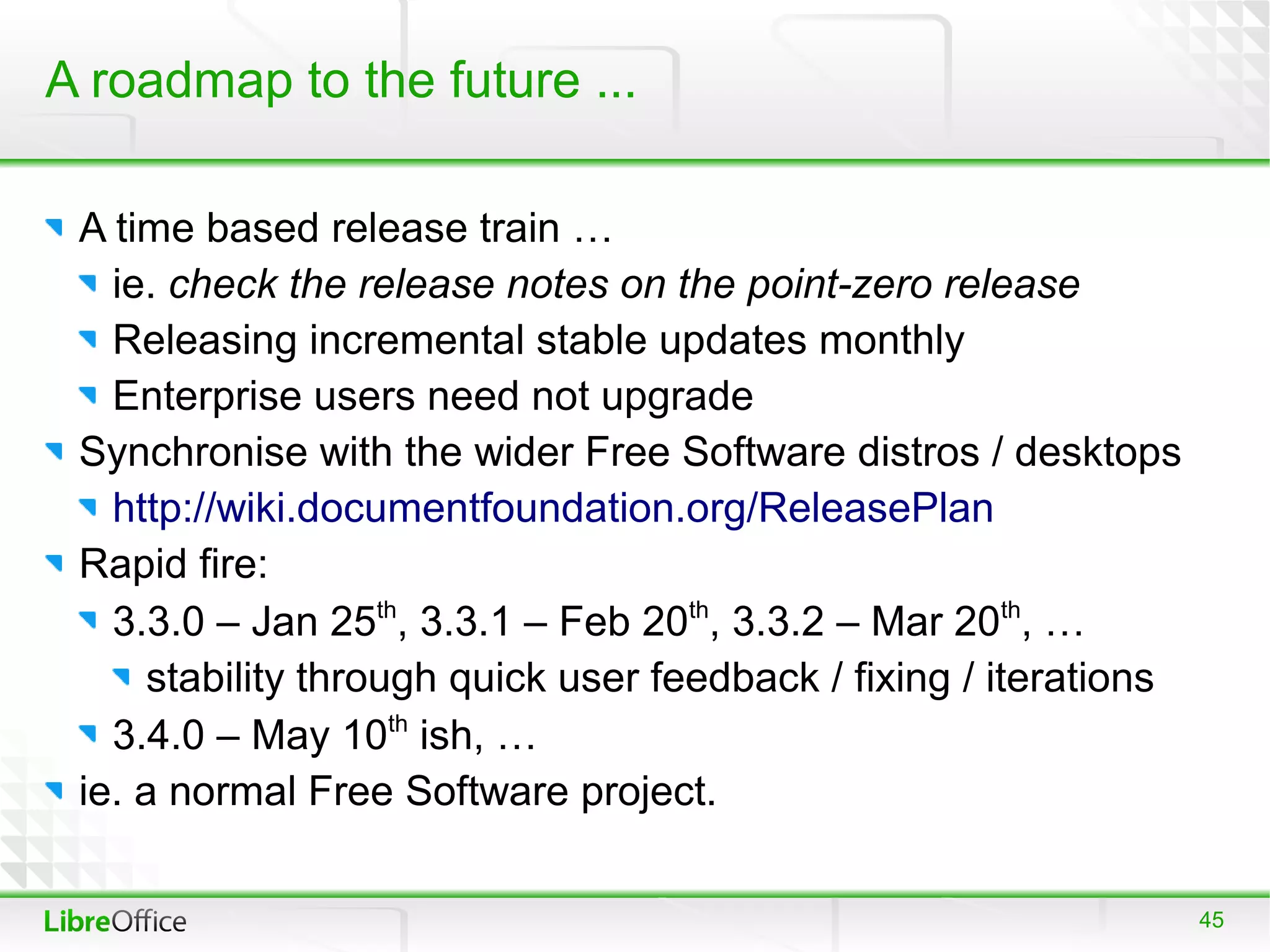 A roadmap to the future ...

 A time based release train …
   ie. check the release notes on the point-zero release
   Releasing incremental stable updates monthly
   Enterprise users need not upgrade
 Synchronise with the wider Free Software distros / desktops
   http://wiki.documentfoundation.org/ReleasePlan
 Rapid fire:
   3.3.0 – Jan 25th, 3.3.1 – Feb 20th, 3.3.2 – Mar 20th, …
      stability through quick user feedback / fixing / iterations
   3.4.0 – May 10th ish, …
 ie. a normal Free Software project.

                                                                    45
 