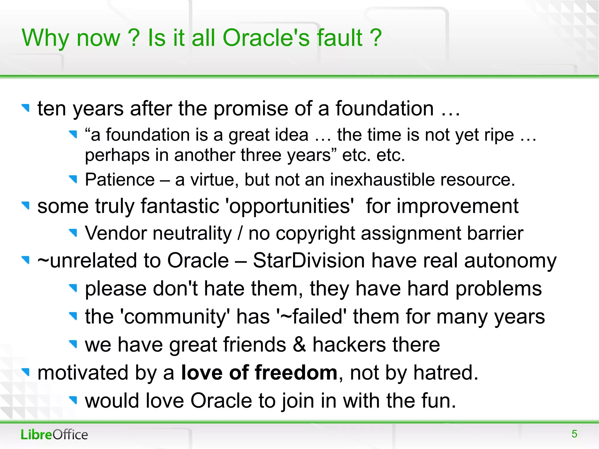 Why now ? Is it all Oracle's fault ?

 ten years after the promise of a foundation …
      “a foundation is a great idea … the time is not yet ripe …
      perhaps in another three years” etc. etc.
      Patience – a virtue, but not an inexhaustible resource.
 some truly fantastic 'opportunities' for improvement
      Vendor neutrality / no copyright assignment barrier
 ~unrelated to Oracle – StarDivision have real autonomy
      please don't hate them, they have hard problems
      the 'community' has '~failed' them for many years
      we have great friends & hackers there
 motivated by a love of freedom, not by hatred.
      would love Oracle to join in with the fun.
                                                                   5
 