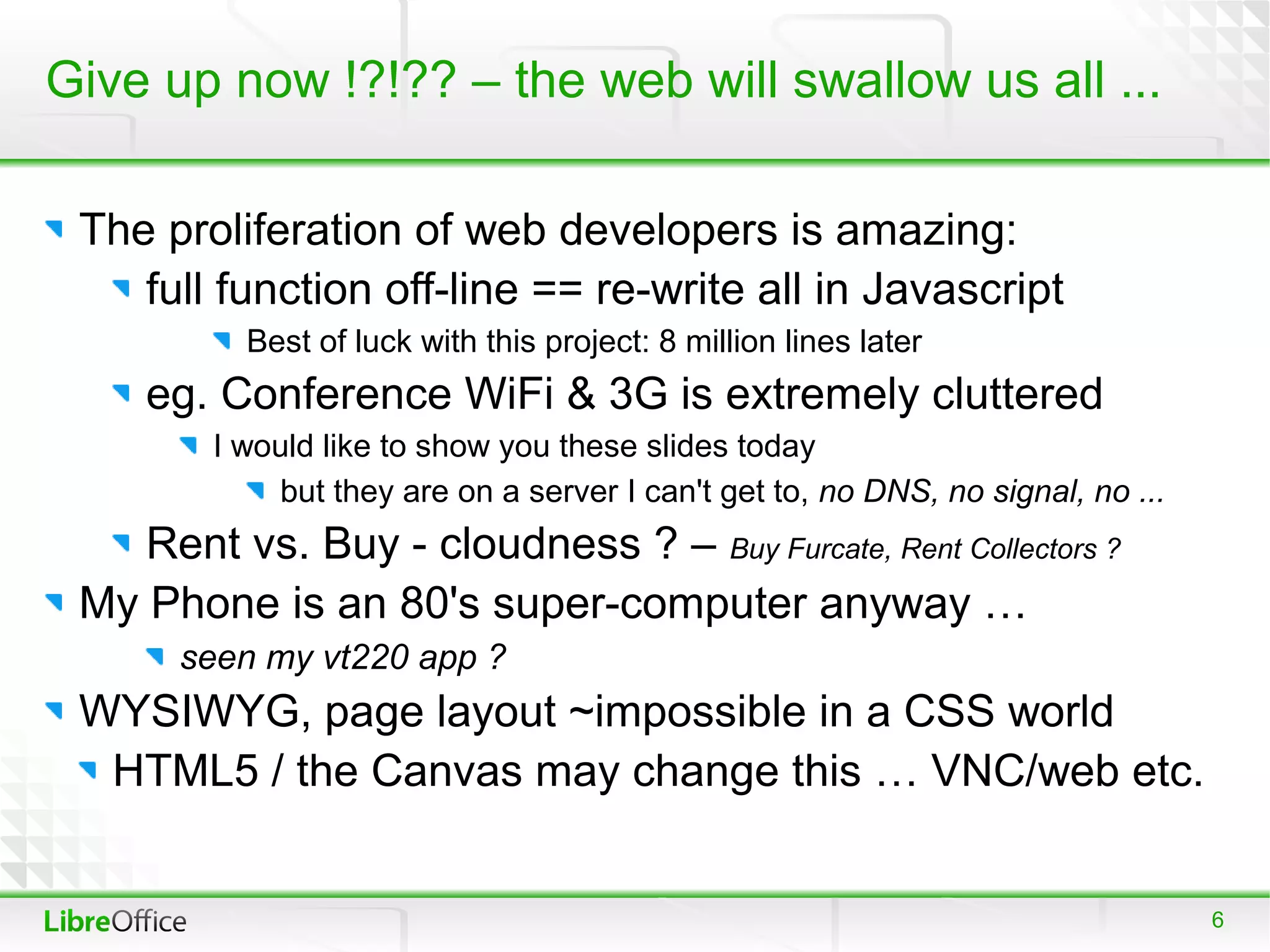 Give up now !?!?? – the web will swallow us all ...

 The proliferation of web developers is amazing:
    full function off-line == re-write all in Javascript
          Best of luck with this project: 8 million lines later
    eg. Conference WiFi & 3G is extremely cluttered
        I would like to show you these slides today
            but they are on a server I can't get to, no DNS, no signal, no ...
    Rent vs. Buy - cloudness ? – Buy Furcate, Rent Collectors ?
 My Phone is an 80's super-computer anyway …
      seen my vt220 app ?
 WYSIWYG, page layout ~impossible in a CSS world
  HTML5 / the Canvas may change this … VNC/web etc.


                                                                                 6
 