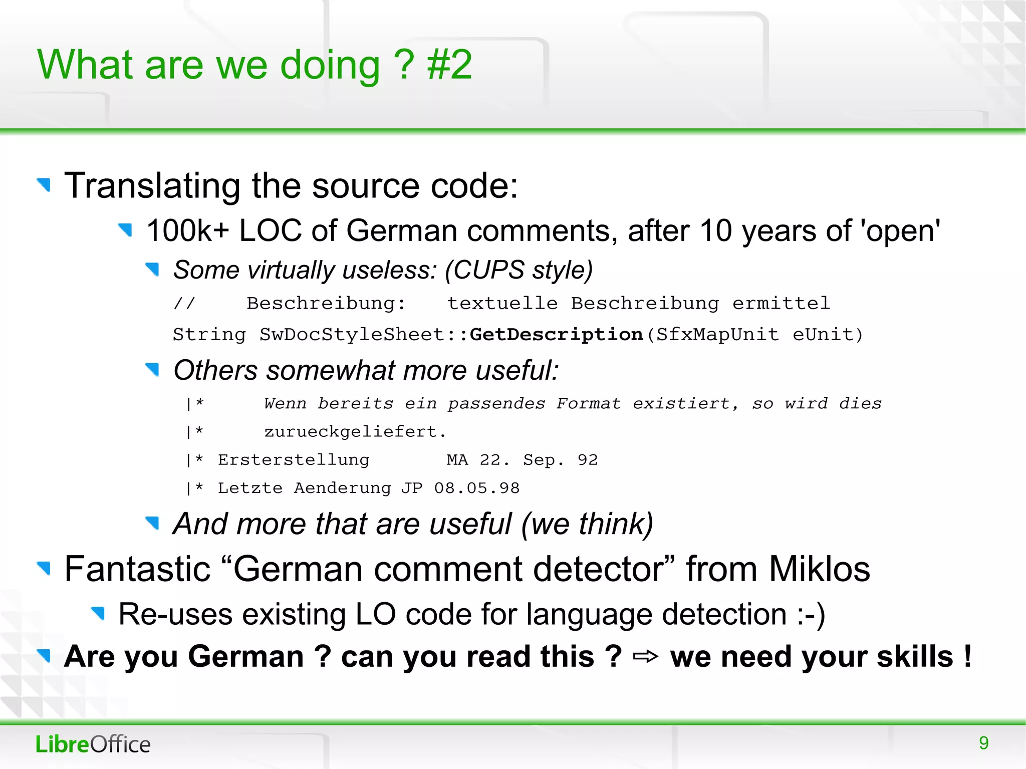 What are we doing ? #2

 Translating the source code:
      100k+ LOC of German comments, after 10 years of 'open'
        Some virtually useless: (CUPS style)
        //    Beschreibung:     textuelle Beschreibung ermittel
        String SwDocStyleSheet::GetDescription(SfxMapUnit eUnit)
        Others somewhat more useful:
        |*     Wenn bereits ein passendes Format existiert, so wird dies
        |*     zurueckgeliefert.
        |* Ersterstellung       MA 22. Sep. 92
        |* Letzte Aenderung JP 08.05.98

        And more that are useful (we think)
 Fantastic “German comment detector” from Miklos
    Re-uses existing LO code for language detection :-)
 Are you German ? can you read this ?  we need your skills !

                                                                           9
 
