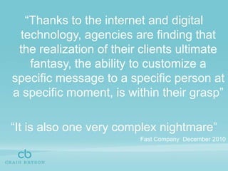 “Thanks to the internet and digital technology, agencies are finding that the realization of their clients ultimate fantasy, the ability to customize a specific message to a specific person at a specific moment, is within their grasp”“It is also one very complex nightmare”Fast Company  December 2010