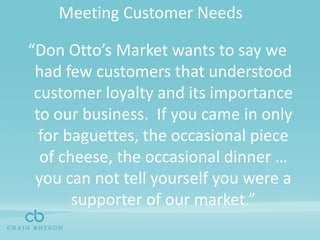 Meeting Customer Needs“Don Otto’s Market wants to say we had few customers that understood customer loyalty and its importance to our business.  If you came in only for baguettes, the occasional piece of cheese, the occasional dinner … you can not tell yourself you were a supporter of our market.”