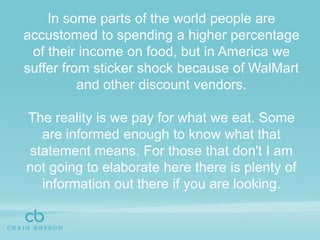In some parts of the world people are accustomed to spending a higher percentage of their income on food, but in America we suffer from sticker shock because of WalMart and other discount vendors.The reality is we pay for what we eat. Some are informed enough to know what that statement means. For those that don't I am not going to elaborate here there is plenty of information out there if you are looking.