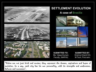 SETTLEMENT EVOLUTION
A case of Brasilia
SUBMITTED TO:
Ms. Vijaya Kumari,
Faculty, JNAFAU.
SUBMITTED BY:
Krishna Chand CH,
M.Tech, First sem.
““Cities are not just brick and mortar; they represent the dreams, aspirations and hopes ofCities are not just brick and mortar; they represent the dreams, aspirations and hopes of
societies. In a way, each city has its own personality, with its strengths and weaknesses,societies. In a way, each city has its own personality, with its strengths and weaknesses,
failures and successes”.failures and successes”.
 