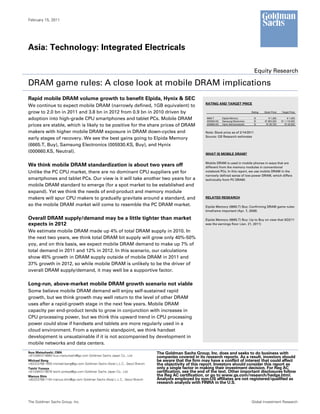 February 15, 2011




Asia: Technology: Integrated Electricals

                                                                                                                                              Equity Research

DRAM game rules: A close look at mobile DRAM implications
Rapid mobile DRAM volume growth to benefit Elpida, Hynix & SEC
                                                                                                         RATING AND TARGET PRICE
We continue to expect mobile DRAM (narrowly defined, 1GB equivalent) to
grow to 2.0 bn in 2011 and 3.8 bn in 2012 from 0.9 bn in 2010 driven by                                                                     Rating   Stock Price   Target Price

adoption into high-grade CPU smartphones and tablet PCs. Mobile DRAM                                      6665.T
                                                                                                          005930.KS
                                                                                                                      Elpida Memory
                                                                                                                      Samsung Electronics
                                                                                                                                              B
                                                                                                                                              B
                                                                                                                                                       ¥ 1,262
                                                                                                                                                     W 953,000
                                                                                                                                                                        ¥ 1,400
                                                                                                                                                                   W 1,110,000
prices are stable, which is likely to be positive for the share prices of DRAM                            000660.KS   Hynix Semiconductor     N       W 29,700       W 25,000


makers with higher mobile DRAM exposure in DRAM down-cycles and                                          Note: Stock price as of 2/14/2011
                                                                                                         Source: GS Research estimates
early stages of recovery. We see the best gains going to Elpida Memory
(6665.T, Buy), Samsung Electronics (005930.KS, Buy), and Hynix
(000660.KS, Neutral).                                                                                    WHAT IS MOBILE DRAM?

                                                                                                         Mobile DRAM is used in mobile phones in ways that are
We think mobile DRAM standardization is about two years off                                              different from the memory modules in conventional
Unlike the PC CPU market, there are no dominant CPU suppliers yet for                                    notebook PCs. In this report, we use mobile DRAM in the
                                                                                                         narrowly defined sense of low-power DRAM, which differs
smartphones and tablet PCs. Our view is it will take another two years for a                             technically from PC DRAM.
mobile DRAM standard to emerge (for a spot market to be established and
expand). Yet we think the needs of end-product and memory module
makers will spur CPU makers to gradually gravitate around a standard, and                                RELATED RESEARCH

so the mobile DRAM market will come to resemble the PC DRAM market.                                      Elpida Memory (6665.T) Buy: Confirming DRAM game rules:
                                                                                                         timeframe important (Apr. 7, 2008)

Overall DRAM supply/demand may be a little tighter than market                                           Elpida Memory (6665.T) Buy: Up to Buy on view that 3Q3/11
expects in 2012                                                                                          was the earnings floor (Jan. 21, 2011)

We estimate mobile DRAM made up 4% of total DRAM supply in 2010. In
the next two years, we think total DRAM bit supply will grow only 40%-50%
yoy, and on this basis, we expect mobile DRAM demand to make up 7% of
total demand in 2011 and 12% in 2012. In this scenario, our calculations
show 45% growth in DRAM supply outside of mobile DRAM in 2011 and
37% growth in 2012, so while mobile DRAM is unlikely to be the driver of
overall DRAM supply/demand, it may well be a supportive factor.

Long-run, above-market mobile DRAM growth scenario not viable
Some believe mobile DRAM demand will enjoy self-sustained rapid
growth, but we think growth may well return to the level of other DRAM
uses after a rapid-growth stage in the next few years. Mobile DRAM
capacity per end-product tends to grow in conjunction with increases in
CPU processing power, but we think this upward trend in CPU processing
power could slow if handsets and tablets are more regularly used in a
cloud environment. From a systemic standpoint, we think handset
development is unsustainable if it is not accompanied by development in
mobile networks and data centers.
Ikuo Matsuhashi, CMA                                                            The Goldman Sachs Group, Inc. does and seeks to do business with
+81(3)6437-9860 ikuo.matsuhashi@gs.com Goldman Sachs Japan Co., Ltd.            companies covered in its research reports. As a result, investors should
Michael Bang                                                                    be aware that the firm may have a conflict of interest that could affect
+82(2)3788-1655 michael.bang@gs.com Goldman Sachs (Asia) L.L.C., Seoul Branch   the objectivity of this report. Investors should consider this report as
Taichi Yoneya                                                                   only a single factor in making their investment decision. For Reg AC
+81(3)6437-9976 taichi.yoneya@gs.com Goldman Sachs Japan Co., Ltd.              certification, see the end of the text. Other important disclosures follow
Marcus Shin                                                                     the Reg AC certification, or go to www.gs.com/research/hedge.html.
+82(2)3788-1154 marcus.shin@gs.com Goldman Sachs (Asia) L.L.C., Seoul Branch    Analysts employed by non-US affiliates are not registered/qualified as
                                                                                research analysts with FINRA in the U.S.



The Goldman Sachs Group, Inc.                                                                                                               Global Investment Research
 