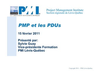 Copyright 2011 – PMI Lévis-Québec
Project Management Institute
Section régionale de Lévis-Québec
PMP et les PDUs
15 février 2011
Présenté par:
Sylvie Guay
Vice-présidente Formation
PMI Lévis-Québec
 