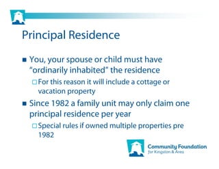 Principal Residence
 You, your spouse or child must have
 “ordinarily inhabited” the residence
   For this reason it will include a cottage or
   vacation property
 Since 1982 a family unit may only claim one
 principal residence per year
   Special rules if owned multiple properties pre
   1982
 