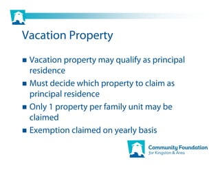 Vacation Property
 Vacation property may qualify as principal
 residence
 Must decide which property to claim as
 principal residence
 Only 1 property per family unit may be
 claimed
 Exemption claimed on yearly basis
 