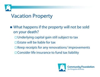 Vacation Property
What happens if the property will not be sold
on your death?
  Underlying capital gain still subject to tax
  Estate will be liable for tax
  Keep receipts for any renovations/ improvements
  Consider life insurance to fund tax liability
 