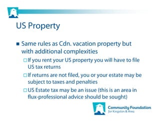 US Property
 Same rules as Cdn. vacation property but
 with additional complexities
   If you rent your US property you will have to file
   US tax returns
   If returns are not filed, you or your estate may be
   subject to taxes and penalties
   US Estate tax may be an issue (this is an area in
   flux-professional advice should be sought)
 
