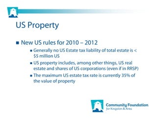 US Property
 New US rules for 2010 – 2012
     Generally no US Estate tax liability of total estate is <
     $5 million US
     US property includes, among other things, US real
     estate and shares of US corporations (even if in RRSP)
     The maximum US estate tax rate is currently 35% of
     the value of property
 