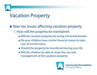 Vacation Property
 Non-tax issues affecting vacation property
   How will the property be maintained
     Will the vacation property be to big a financial burden
     Do your children have similar financial means to take
     care of maintenance
     Should the property be transferred during your life
     Will the children be able to share the use and
     management of the vacation property
 