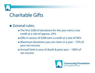 Charitable Gifts
 General rules:
     The first $200 of donations for the year earns a tax
     credit at a rate of approx. 24%
     Gifts in excess of $200 earn a credit at a rate of 46%
     Maximum donations you can claim in a year – 75% of
     your net income
     Annual limit in year of death & prior year – 100% of
     net income
 
