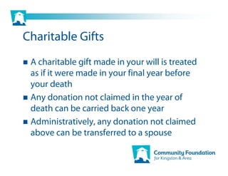 Charitable Gifts
 A charitable gift made in your will is treated
 as if it were made in your final year before
 your death
 Any donation not claimed in the year of
 death can be carried back one year
 Administratively, any donation not claimed
 above can be transferred to a spouse
 