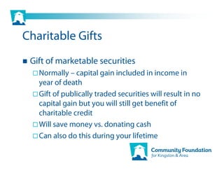 Charitable Gifts
 Gift of marketable securities
   Normally – capital gain included in income in
   year of death
   Gift of publically traded securities will result in no
   capital gain but you will still get benefit of
   charitable credit
   Will save money vs. donating cash
   Can also do this during your lifetime
 