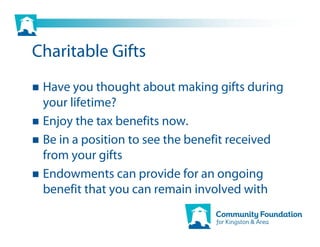 Charitable Gifts
 Have you thought about making gifts during
 your lifetime?
 Enjoy the tax benefits now.
 Be in a position to see the benefit received
 from your gifts
 Endowments can provide for an ongoing
 benefit that you can remain involved with
 