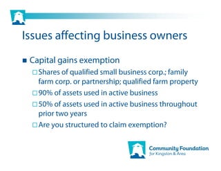 Issues affecting business owners
 Capital gains exemption
   Shares of qualified small business corp.; family
   farm corp. or partnership; qualified farm property
   90% of assets used in active business
   50% of assets used in active business throughout
   prior two years
   Are you structured to claim exemption?
 