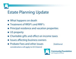 Estate Planning Update
 What happens on death
 Treatment of RRSP’s and RRIF’s
 Principal residence and vacation properties
 US property
 Charitable gifts and effect on income taxes
 Issues affecting business owners
 Probate Fees and other issues           (Additional
 considerations will apply to US Citizens)
 
