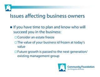 Issues affecting business owners
 If you have time to plan and know who will
 succeed you in the business:
   Consider an estate freeze
   The value of your business id frozen at today’s
   value
   Future growth is passed to the next generation/
   existing management group
 