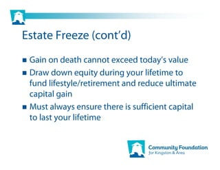 Estate Freeze (cont’d)
 Gain on death cannot exceed today’s value
 Draw down equity during your lifetime to
 fund lifestyle/retirement and reduce ultimate
 capital gain
 Must always ensure there is sufficient capital
 to last your lifetime
 