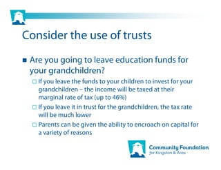 Consider the use of trusts
 Are you going to leave education funds for
 your grandchildren?
   If you leave the funds to your children to invest for your
   grandchildren – the income will be taxed at their
   marginal rate of tax (up to 46%)
   If you leave it in trust for the grandchildren, the tax rate
   will be much lower
   Parents can be given the ability to encroach on capital for
   a variety of reasons
 