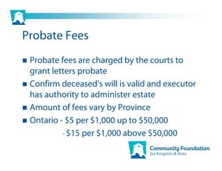 Probate Fees
 Probate fees are charged by the courts to
 grant letters probate
 Confirm deceased’s will is valid and executor
 has authority to administer estate
 Amount of fees vary by Province
 Ontario - $5 per $1,000 up to $50,000
          - $15 per $1,000 above $50,000
 