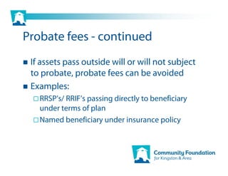 Probate fees - continued
 If assets pass outside will or will not subject
 to probate, probate fees can be avoided
 Examples:
   RRSP’s/ RRIF’s passing directly to beneficiary
   under terms of plan
   Named beneficiary under insurance policy
 