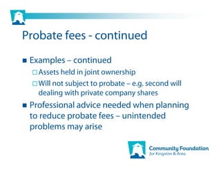 Probate fees - continued
 Examples – continued
   Assets held in joint ownership
   Will not subject to probate – e.g. second will
   dealing with private company shares
 Professional advice needed when planning
 to reduce probate fees – unintended
 problems may arise
 